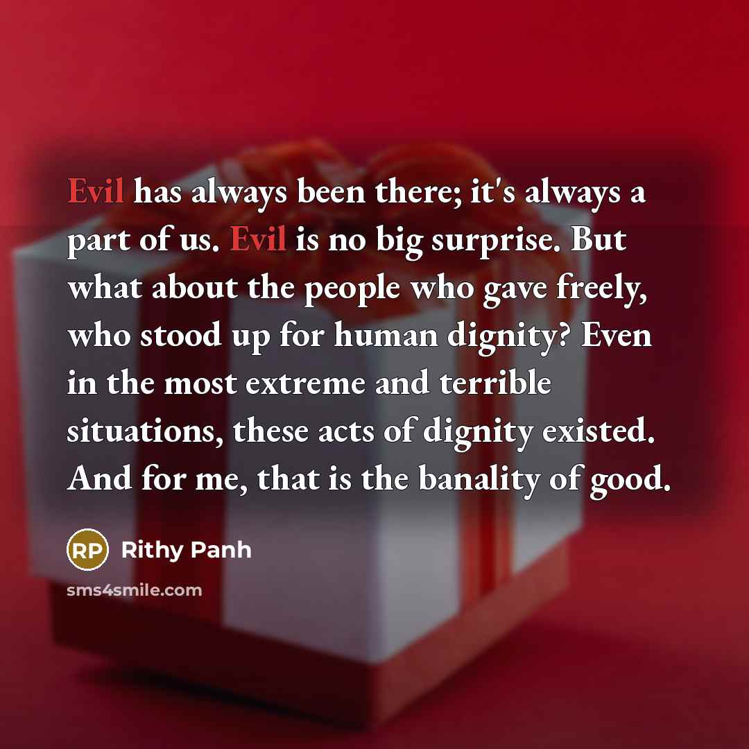 “Evil has always been there; it's always a part of us. Evil is no big surprise. But what about the people who gave freely, who stood up for human dignity? Even in the most extreme and terrible situations, these acts of dignity existed. And for me, that is the banality of good.” quote by Rithy Panh