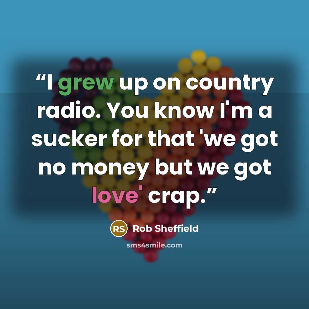 “I grew up on country radio. You know I'm a sucker for that 'we got no money but we got love' crap.” quote by Rob Sheffield