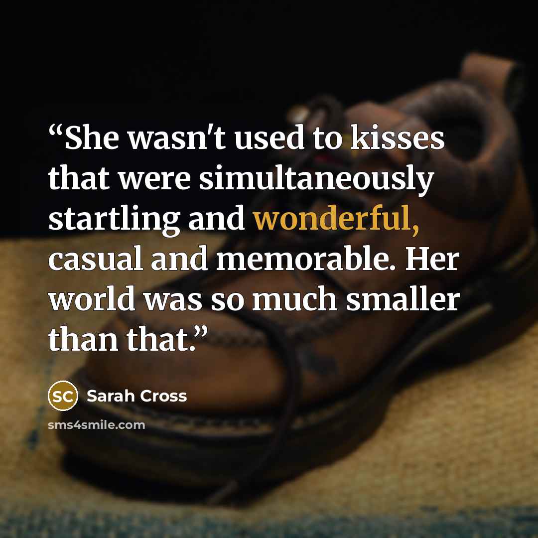 “She wasn't used to kisses that were simultaneously startling and wonderful, casual and memorable. Her world was so much smaller than that.” quote by Sarah Cross