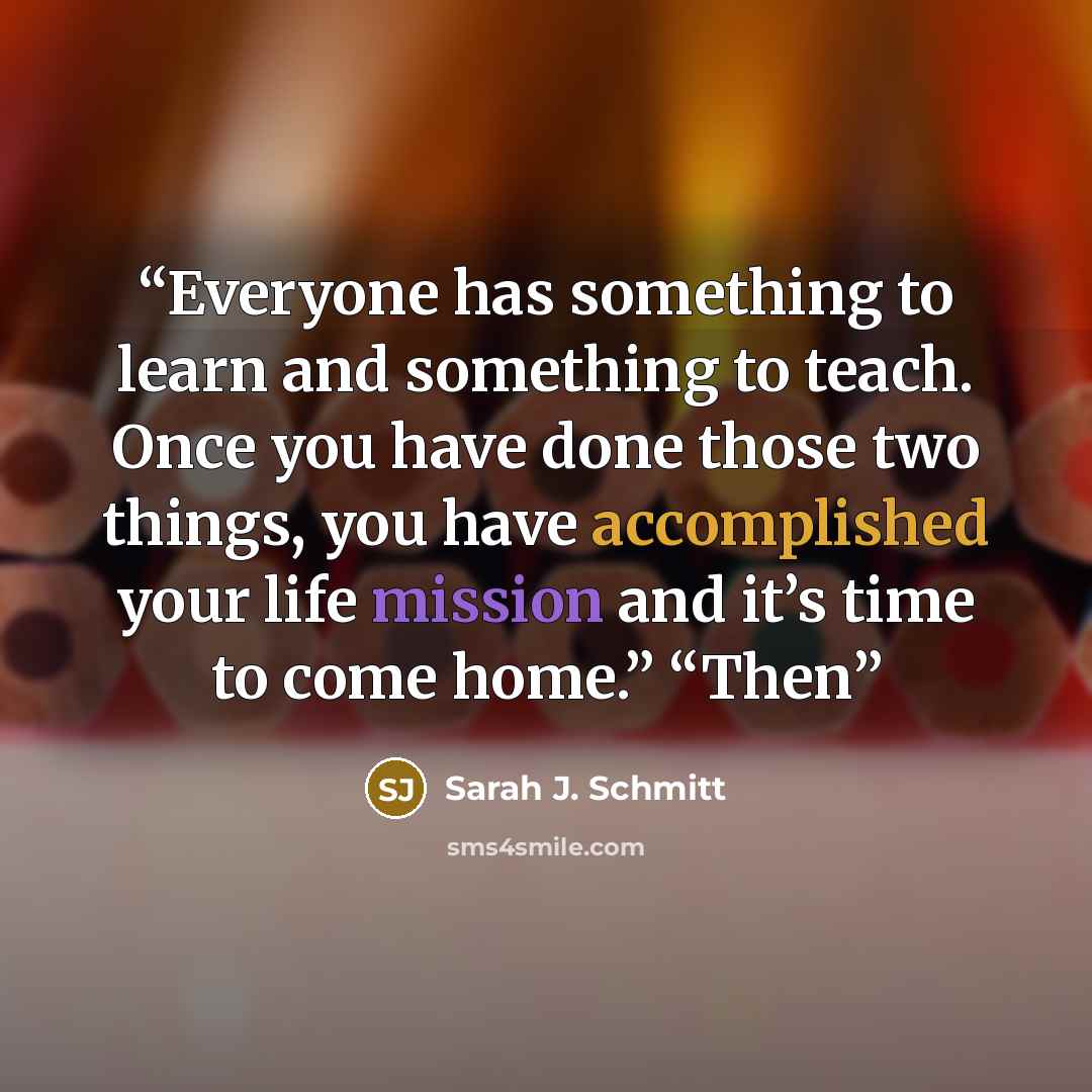 “Everyone has something to learn and something to teach. Once you have done those two things, you have accomplished your life mission and it’s time to come home.” “Then” quote by Sarah J. Schmitt
