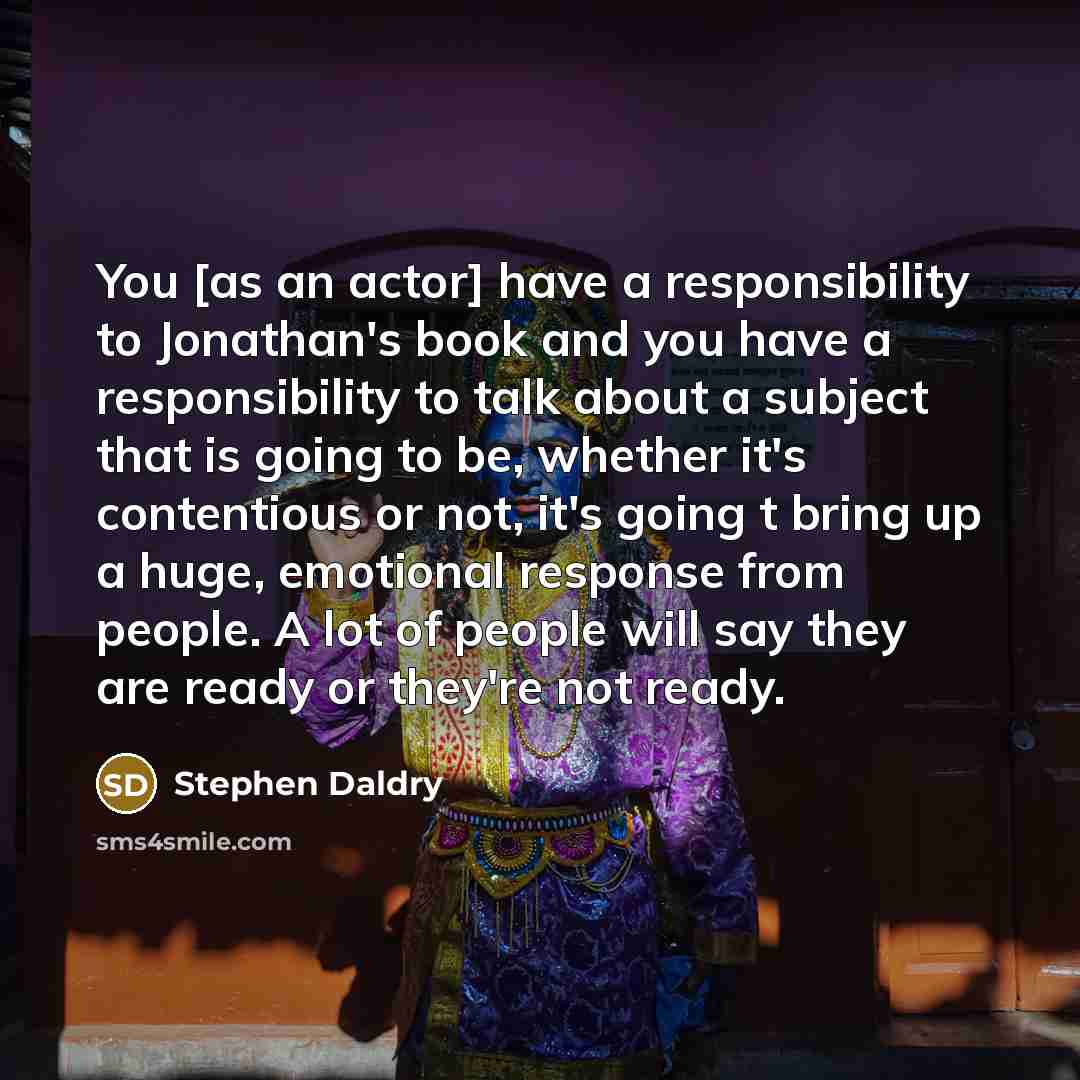 “You [as an actor] have a responsibility to Jonathan's book and you have a responsibility to talk about a subject that is going to be, whether it's contentious or not, it's going t bring up a huge, emotional response from people. A lot of people will say they are ready or they're not ready.” quote by Stephen Daldry