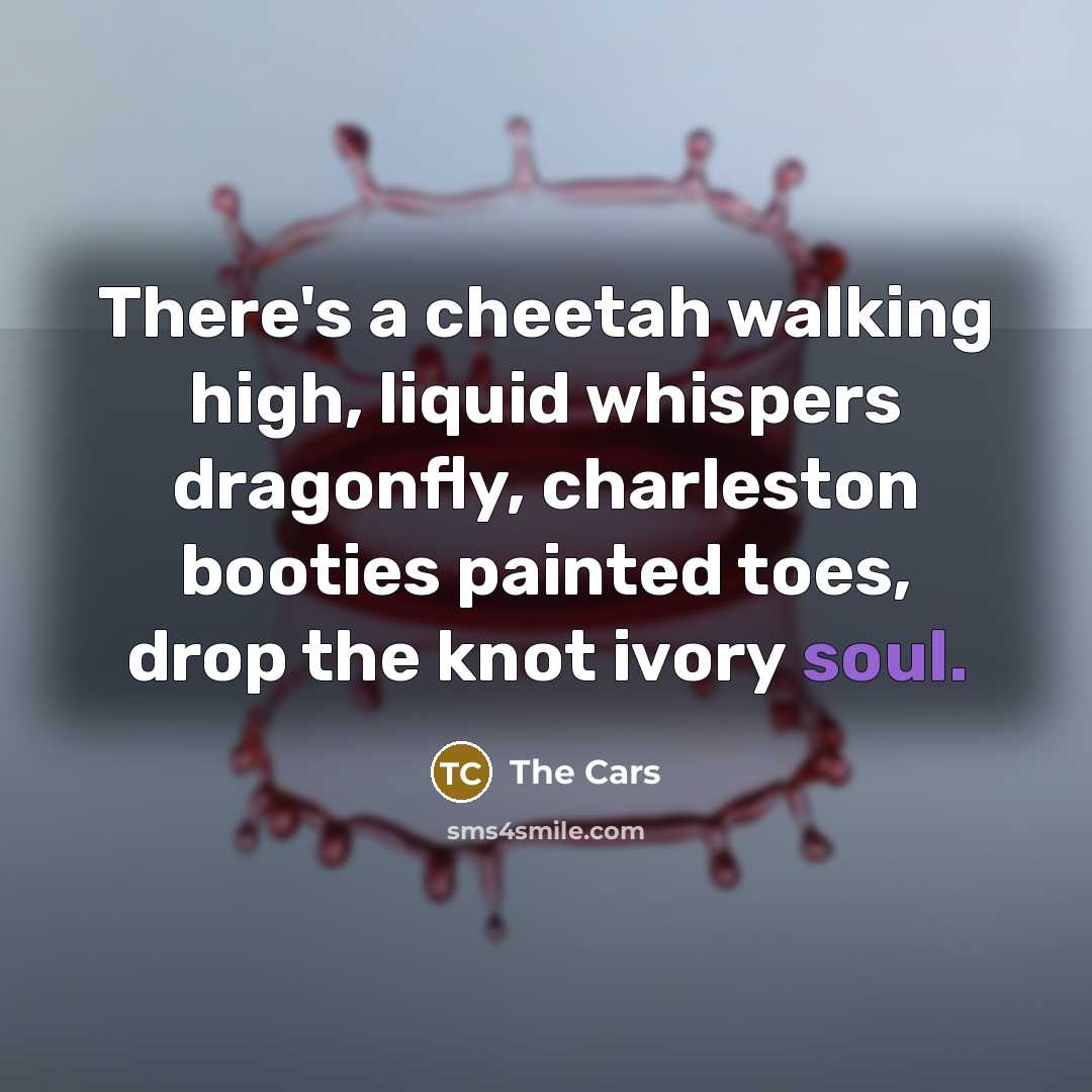 “There's a cheetah walking high, liquid whispers dragonfly, charleston booties…” quote by The Cars