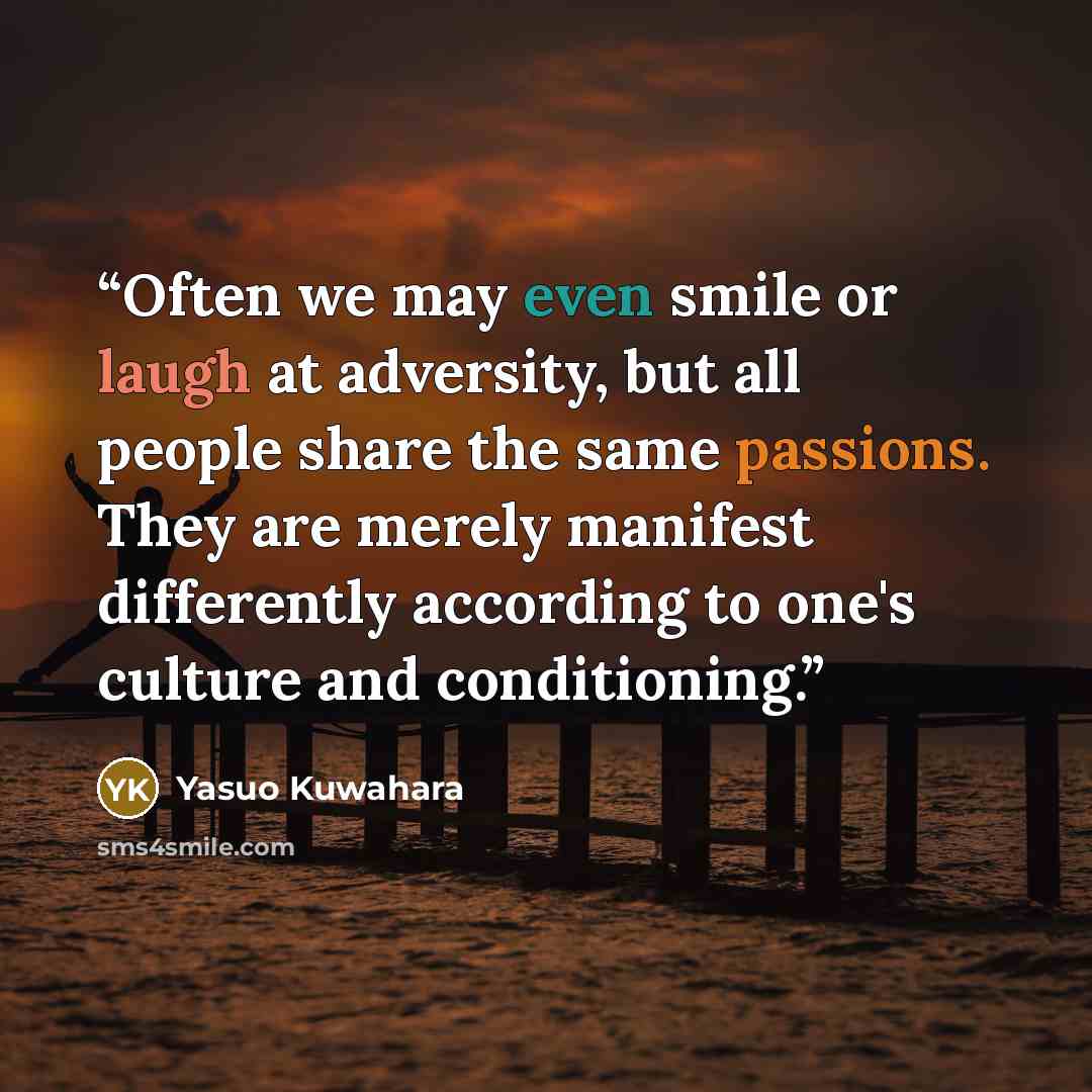 “Often we may even smile or laugh at adversity, but all people share the same passions. They are merely manifest differently according to one's culture and conditioning.” quote by Yasuo Kuwahara
