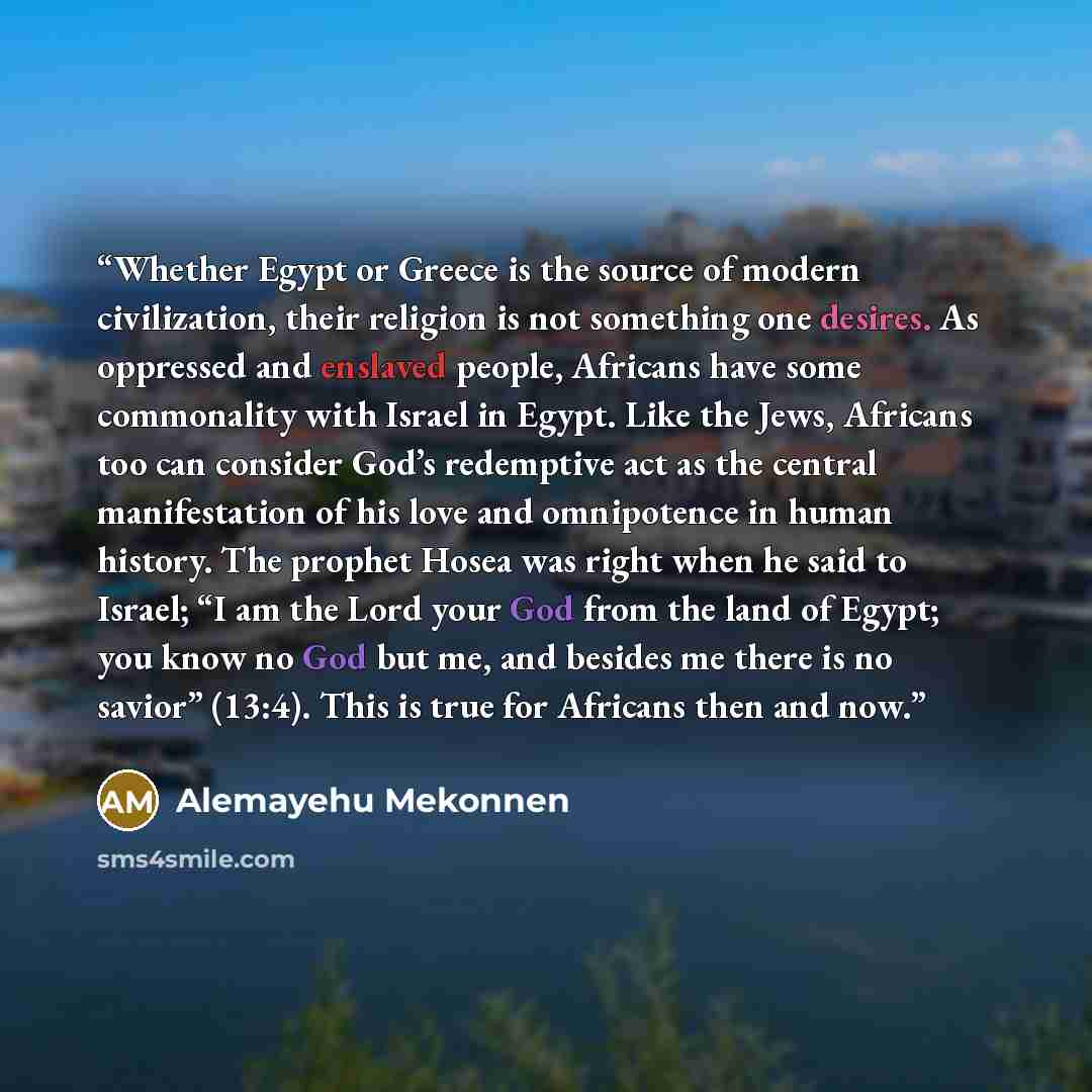 “Whether Egypt or Greece is the source of modern civilization, their religion is not something one desires. As oppressed and enslaved people, Africans have some commonality with Israel in Egypt. Like the Jews, Africans too can consider God’s redemptive act as the central manifestation of his love…” quote by Alemayehu Mekonnen