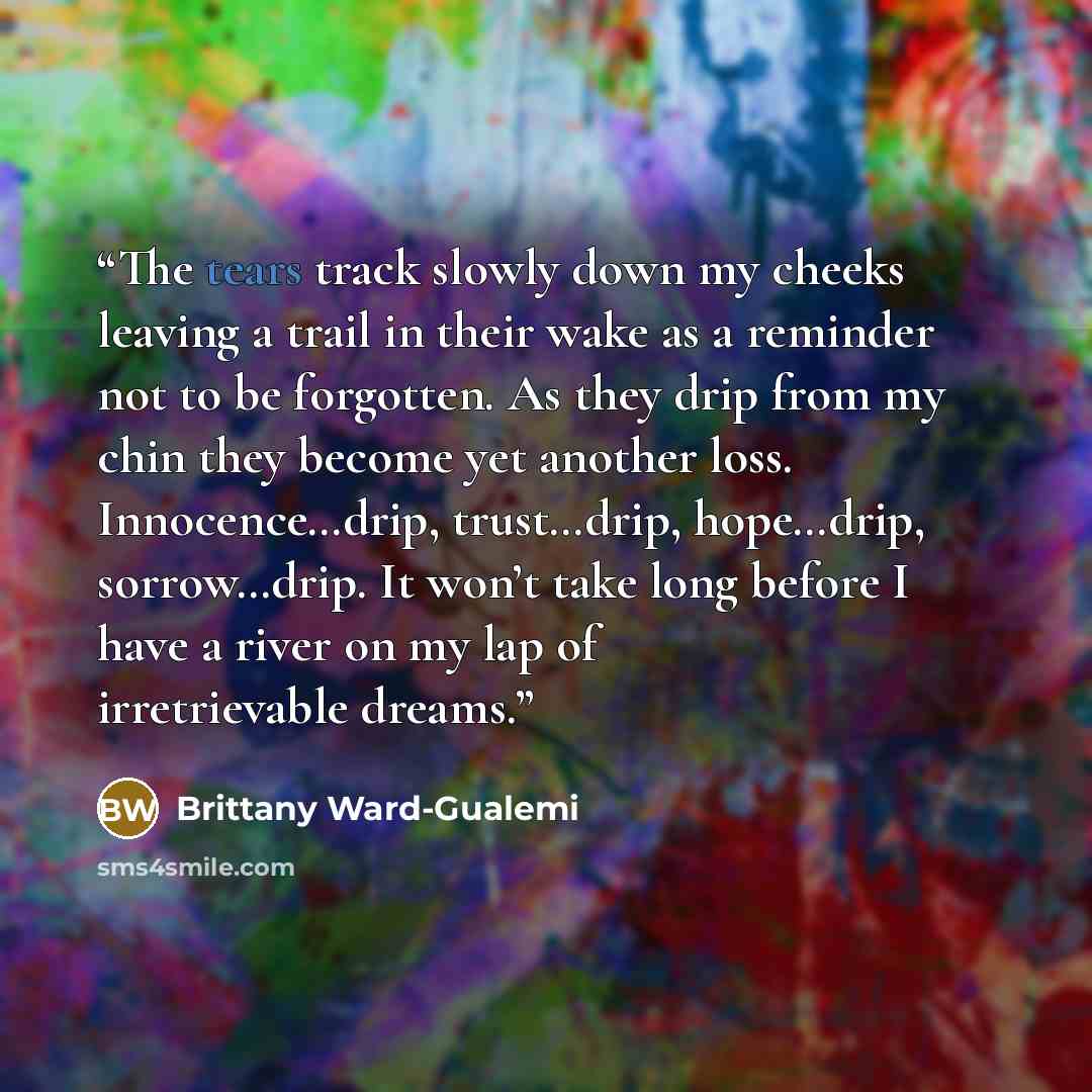 “The tears track slowly down my cheeks leaving a trail in their wake as a reminder not to be forgotten. As they drip from my chin they become yet another loss. Innocence…drip, trust…drip, hope…drip, sorrow…drip. It won’t take long before I have a river on my lap of irretrievable dreams.” quote by Brittany Ward-Gualemi