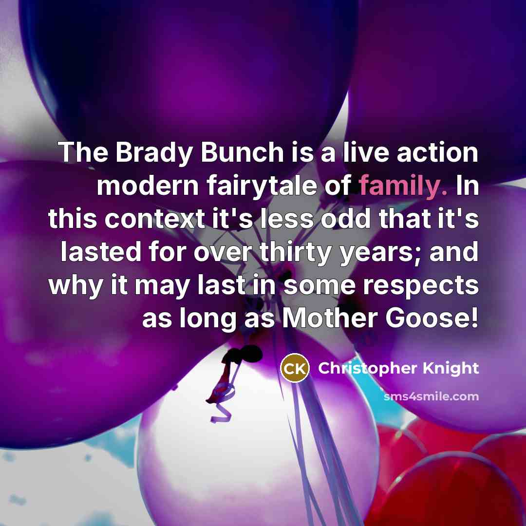 “The Brady Bunch is a live action modern fairytale of family. In this context it's less odd that it's lasted for over thirty years; and why it may last in some respects as long as Mother Goose!” quote by Christopher Knight