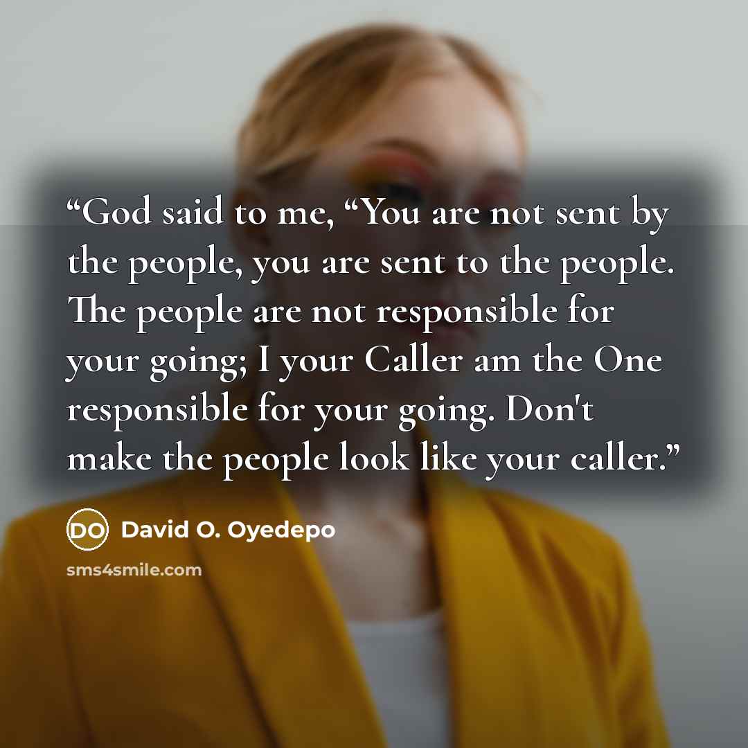 “God said to me, “You are not sent by the people, you are sent to the people. The people are not responsible for your going; I your Caller am the One responsible for your going. Don't make the people look like your caller.” quote by David O. Oyedepo