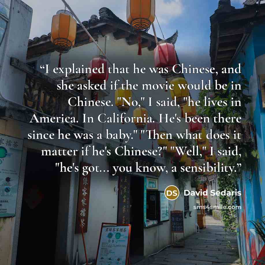 “I explained that he was Chinese, and she asked if the movie would be in Chinese. "No," I said, "he lives in America. In California. He's been there since he was a baby." "Then what does it matter if he's Chinese?" "Well," I said, "he's got... you know, a sensibility.” quote by David Sedaris