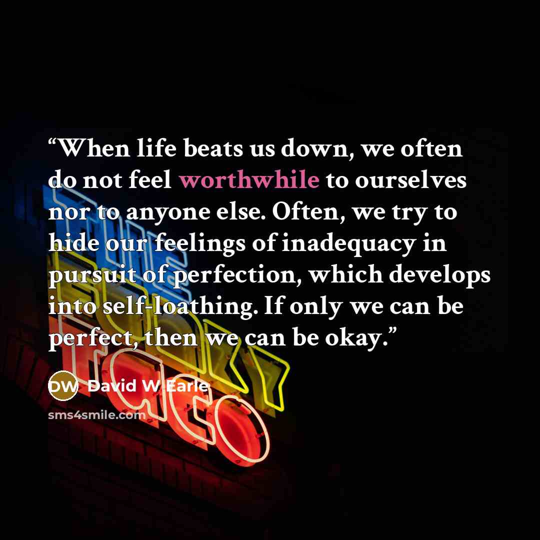 “When life beats us down, we often do not feel worthwhile to ourselves nor to anyone else. Often, we try to hide our feelings of inadequacy in pursuit of perfection, which develops into self-loathing. If only we can be perfect, then we can be okay.” quote by David W Earle
