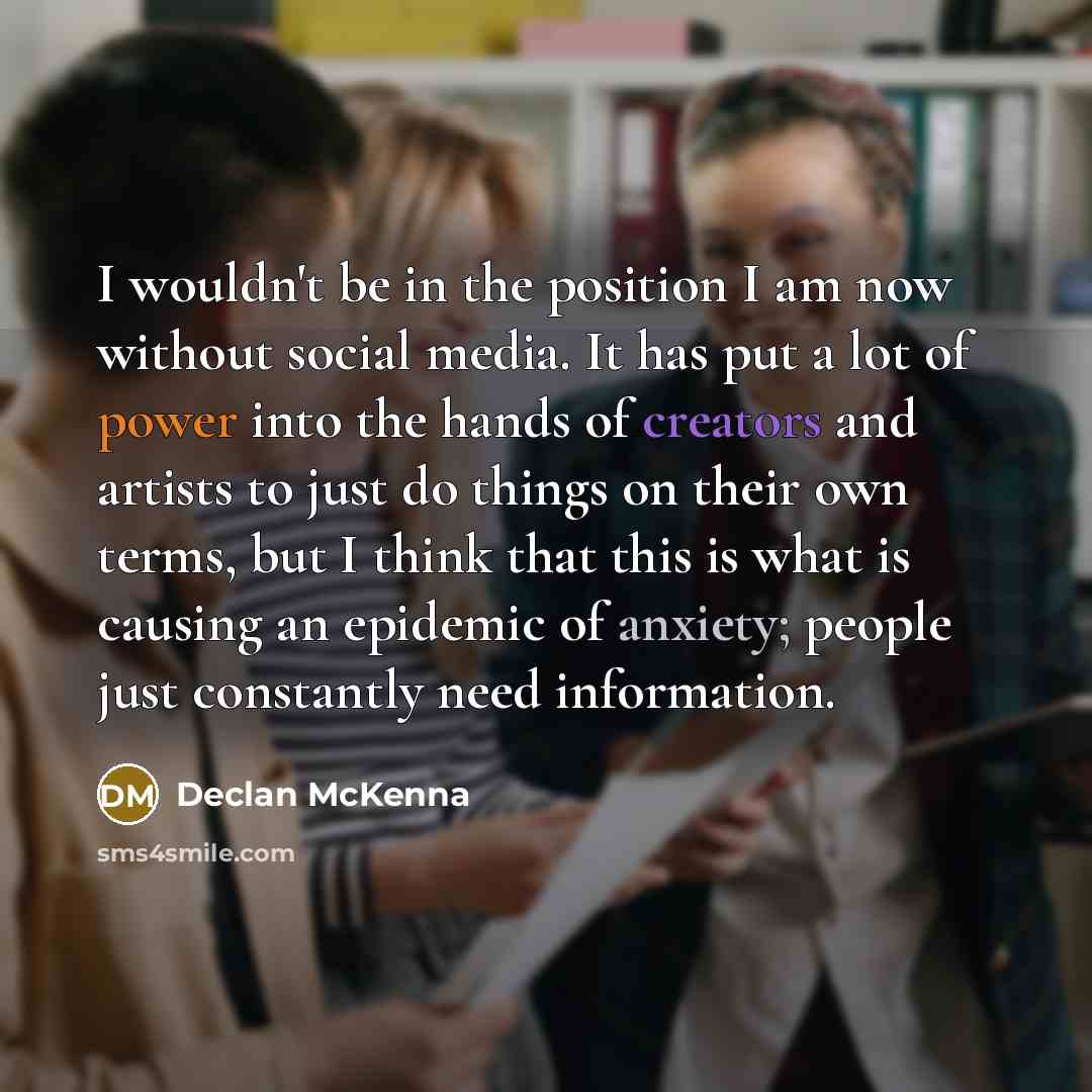 “I wouldn't be in the position I am now without social media. It has put a lot of power into the hands of creators and artists to just do things on their own terms, but I think that this is what is causing an epidemic of anxiety; people just constantly need information.” quote by Declan McKenna
