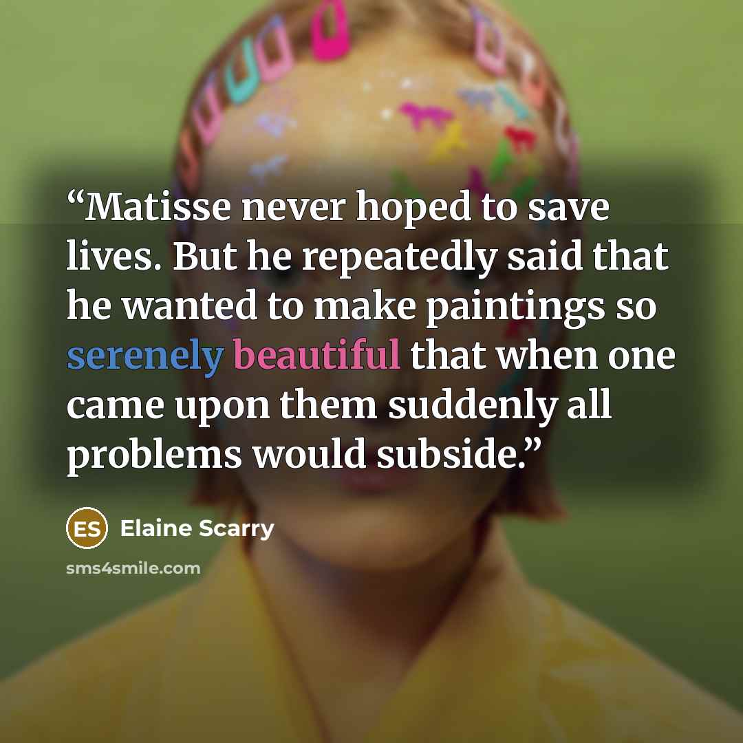 “Matisse never hoped to save lives. But he repeatedly said that he wanted to make paintings so serenely beautiful that when one came upon them suddenly all problems would subside.” quote by Elaine Scarry