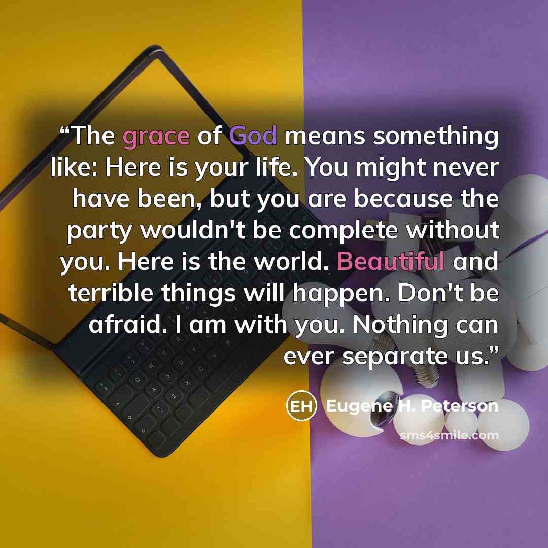 “The grace of God means something like: Here is your life. You might never have been, but you are because the party wouldn't be complete without you. Here is the world. Beautiful and terrible things will happen. Don't be afraid. I am with you. Nothing can ever separate us.” quote by Eugene H. Peterson