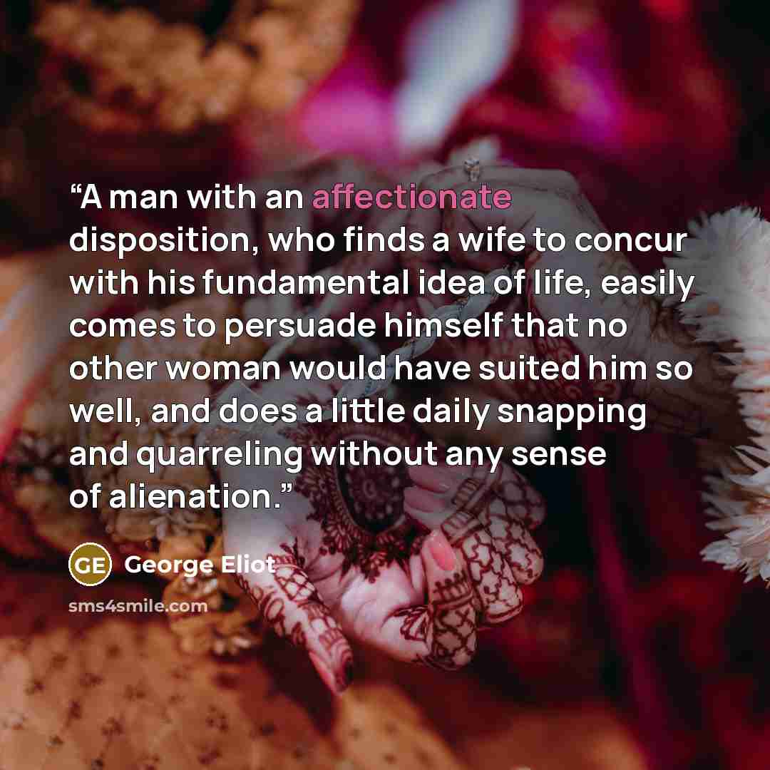 “A man with an affectionate disposition, who finds a wife to concur with his fundamental idea of life, easily comes to persuade himself that no other woman would have suited him so well, and does a little daily snapping and quarreling without any sense of alienation.” quote by George Eliot