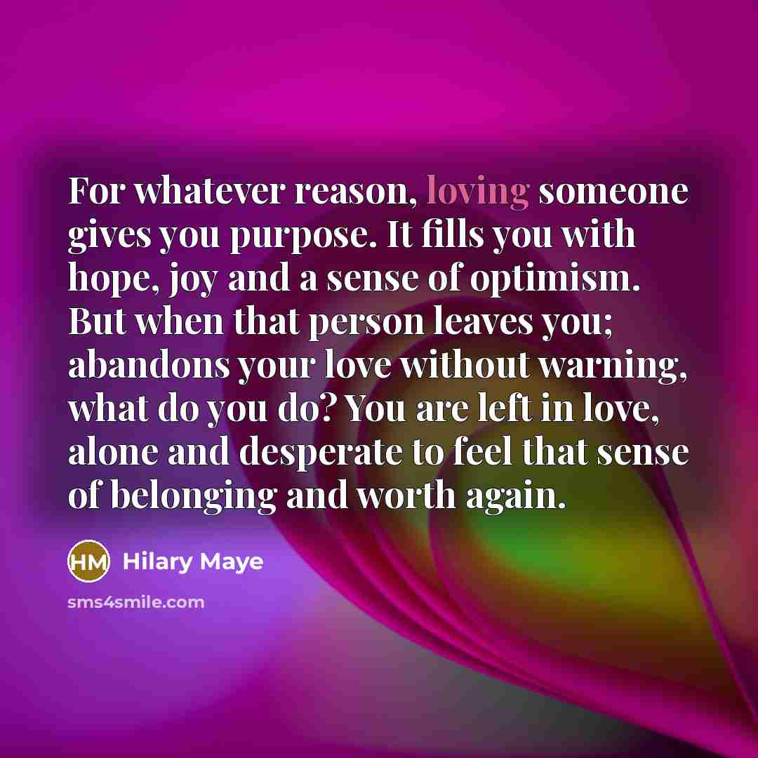 “For whatever reason, loving someone gives you purpose. It fills you with hope, joy and a sense of optimism. But when that person leaves you; abandons your love without warning, what do you do? You are left in love, alone and desperate to feel that sense of belonging and worth again.” quote by Hilary Maye