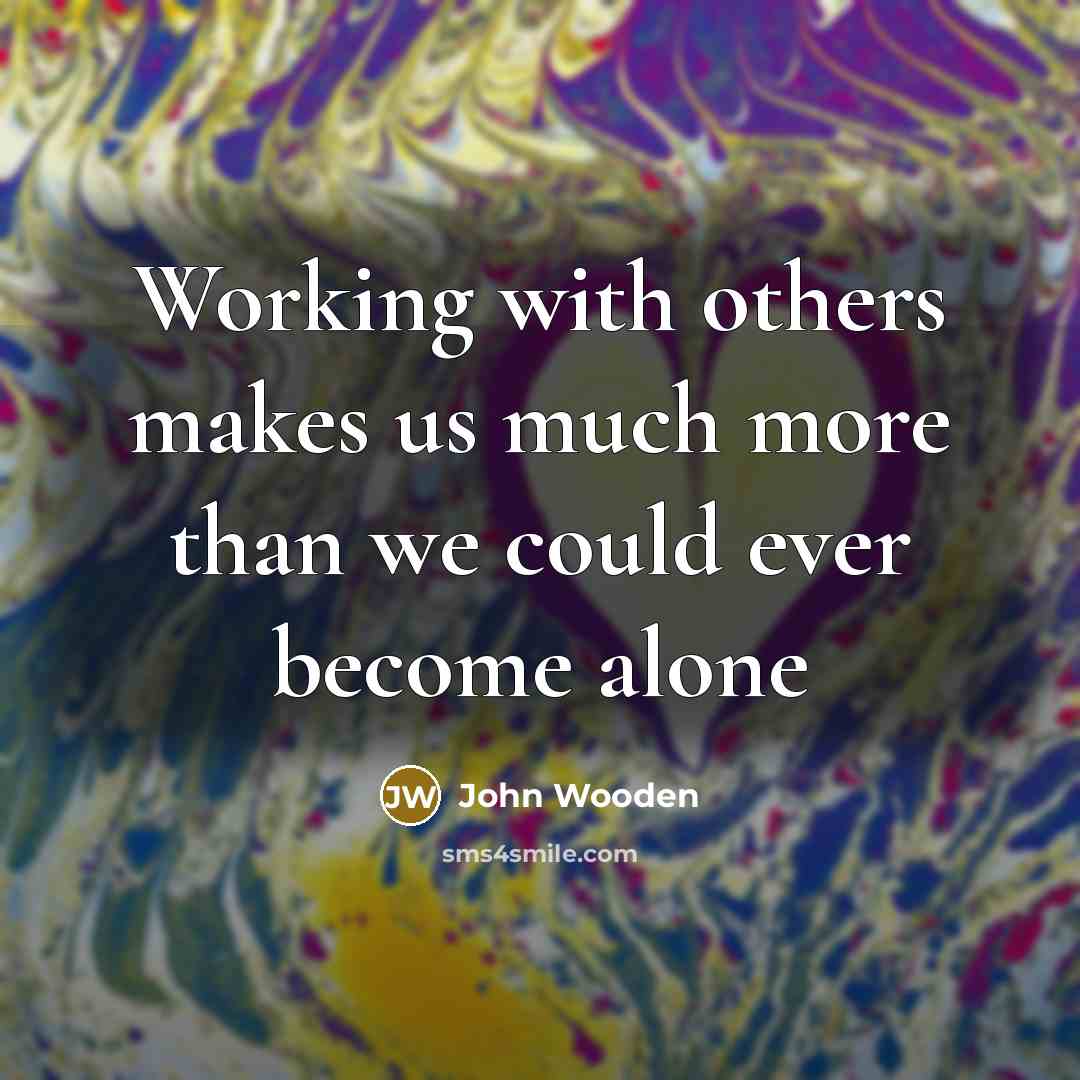 “Working with others makes us much more than we could…” quote by John Wooden