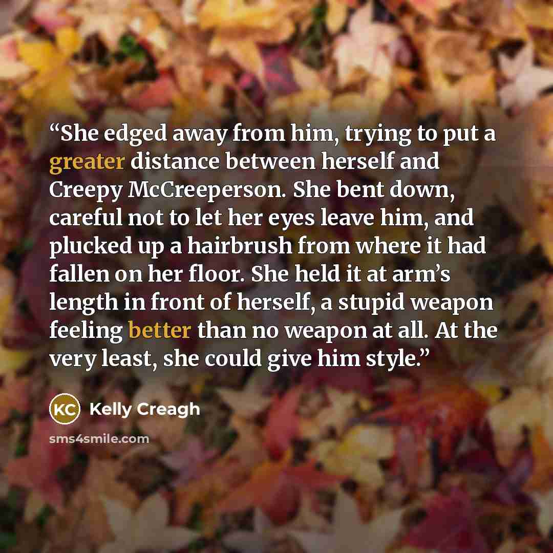“She edged away from him, trying to put a greater distance between herself and Creepy McCreeperson. She bent down, careful not to let her eyes leave him, and plucked up a hairbrush from where it had fallen on her floor. She held it at arm’s length in front of herself, a stupid weapon feeling better…” quote by Kelly Creagh