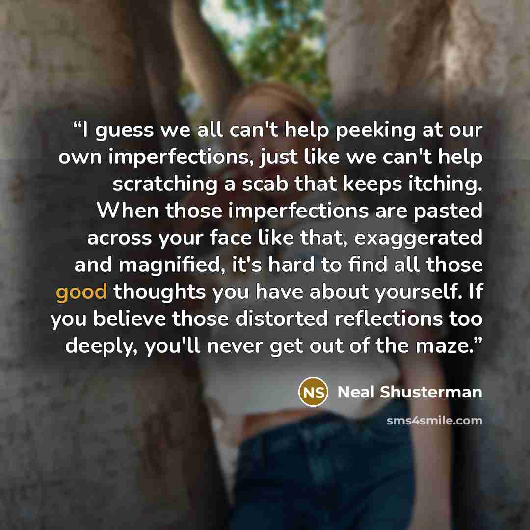 “I guess we all can't help peeking at our own imperfections, just like we can't help scratching a scab that keeps itching. When those imperfections are pasted across your face like that, exaggerated and magnified, it's hard to find all those good thoughts you have about yourself. If you believe…” quote by Neal Shusterman