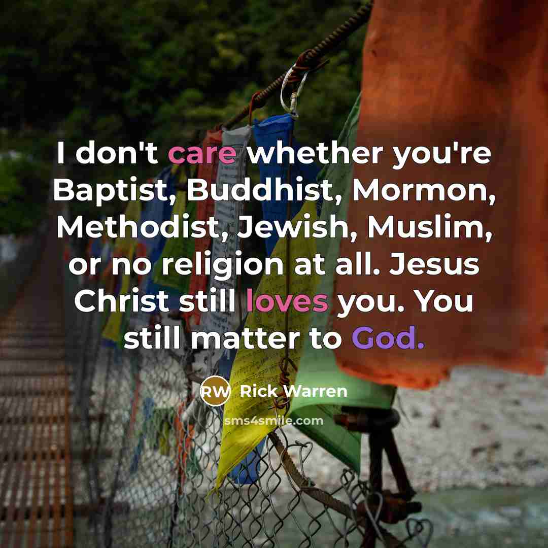 “I don't care whether you're Baptist, Buddhist, Mormon, Methodist, Jewish, Muslim, or no religion at all. Jesus Christ still loves you. You still matter to God.” quote by Rick Warren