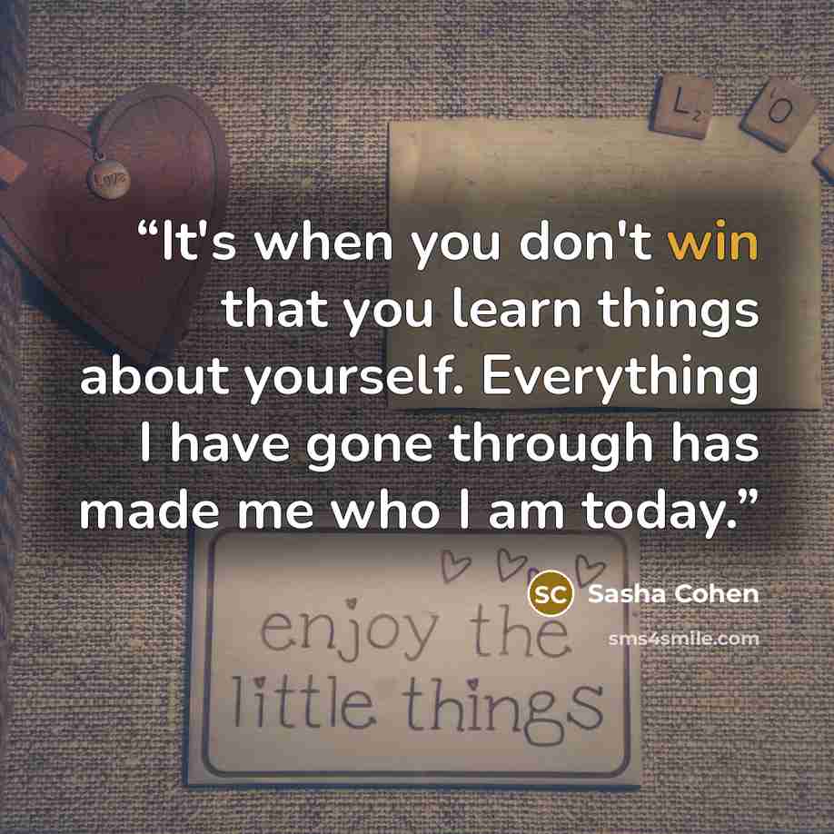 “It's when you don't win that you learn things about yourself. Everything I have gone through has made me who I am today.” quote by Sasha Cohen