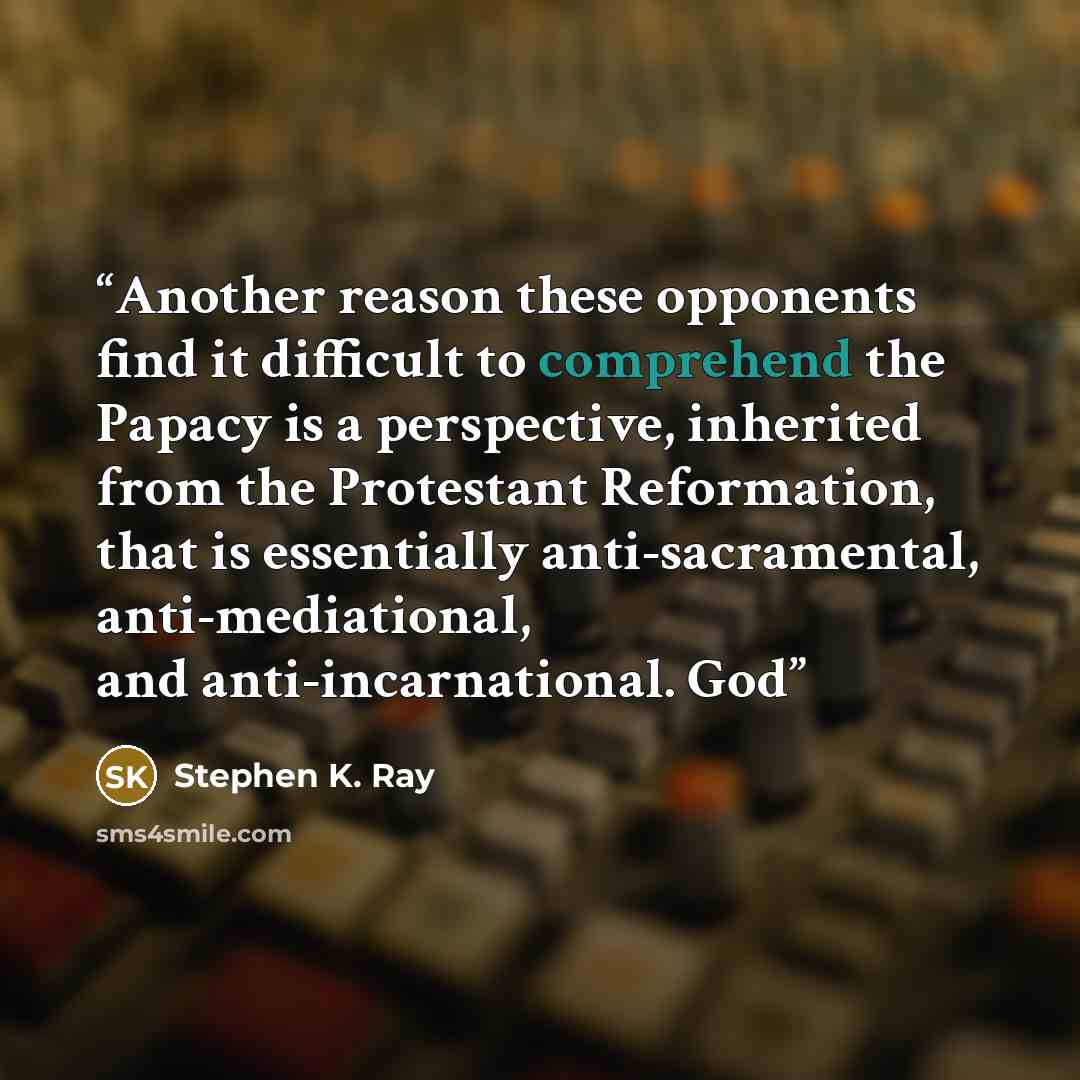 “Another reason these opponents find it difficult to comprehend the Papacy is a perspective, inherited from the Protestant Reformation, that is essentially anti-sacramental, anti-mediational, and anti-incarnational. God” quote by Stephen K. Ray