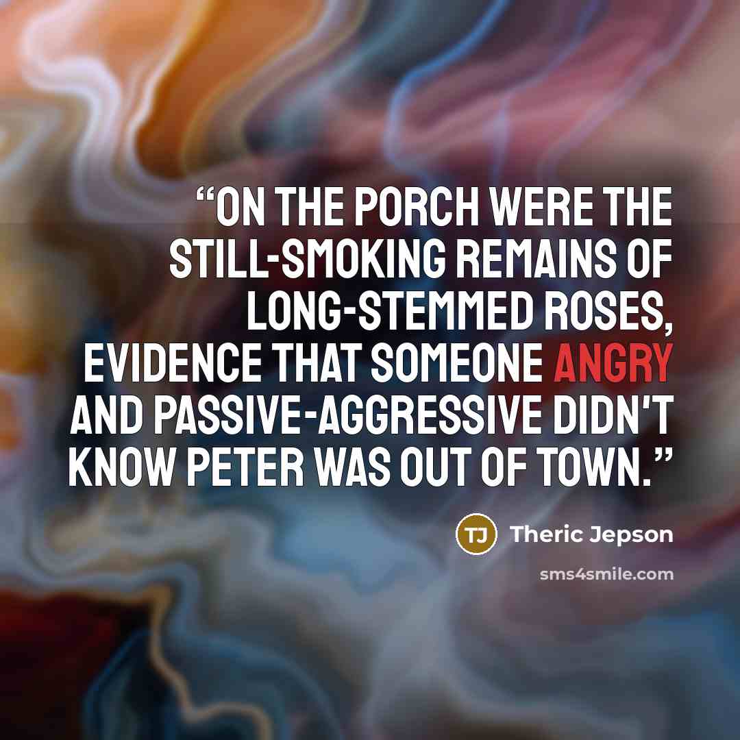 “On the porch were the still-smoking remains of long-stemmed roses, evidence that someone angry and passive-aggressive didn't know Peter was out of town.” quote by Theric Jepson