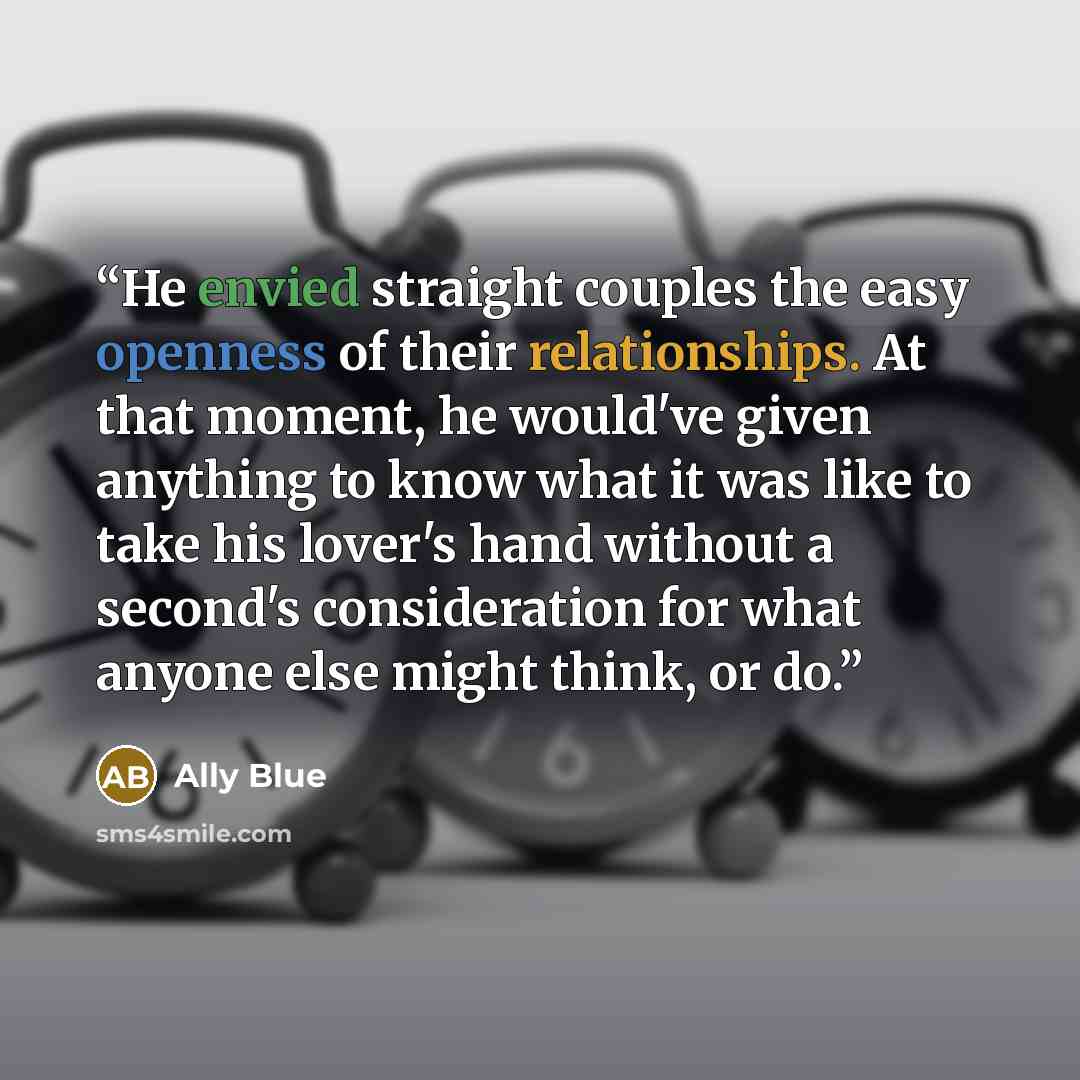 “He envied straight couples the easy openness of their relationships. At that moment, he would've given anything to know what it was like to take his lover's hand without a second's consideration for what anyone else might think, or do.” quote by Ally Blue