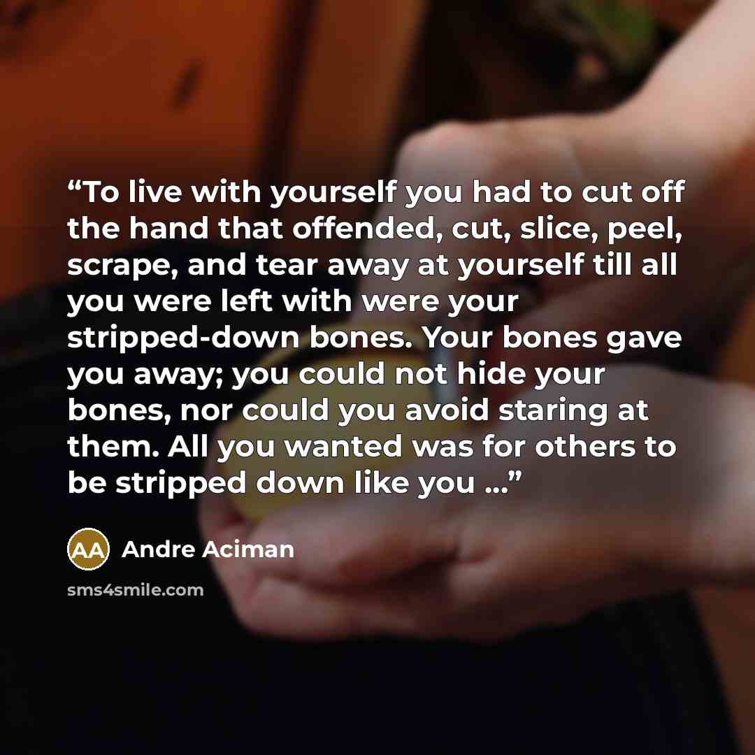 “To live with yourself you had to cut off the hand that offended, cut, slice, peel, scrape, and tear away at yourself till all you were left with were your stripped-down bones. Your bones gave you away; you could not hide your bones, nor could you avoid staring at them. All you wanted was for…” quote by André Aciman
