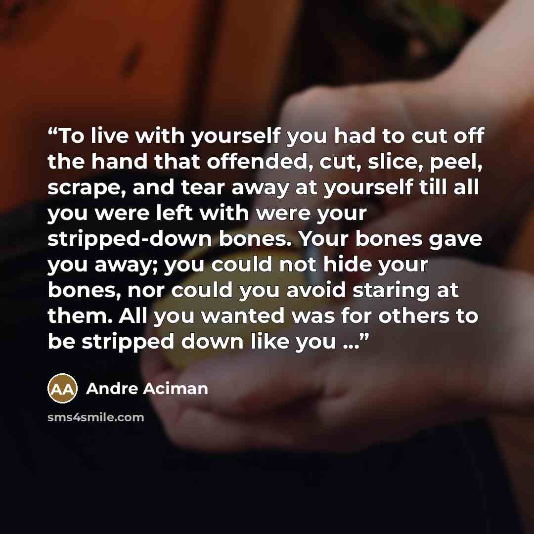 “To live with yourself you had to cut off the hand that offended, cut, slice, peel, scrape, and tear away at yourself till all you were left with were your stripped-down bones. Your bones gave you away; you could not hide your bones, nor could you avoid staring at them. All you wanted was for…” quote by André Aciman