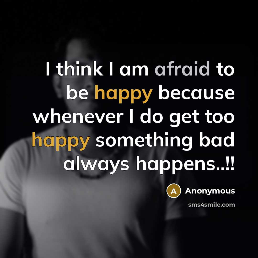 “I think I am afraid to be happy because whenever I do get too happy something bad always happens..!!” quote by Anonymous