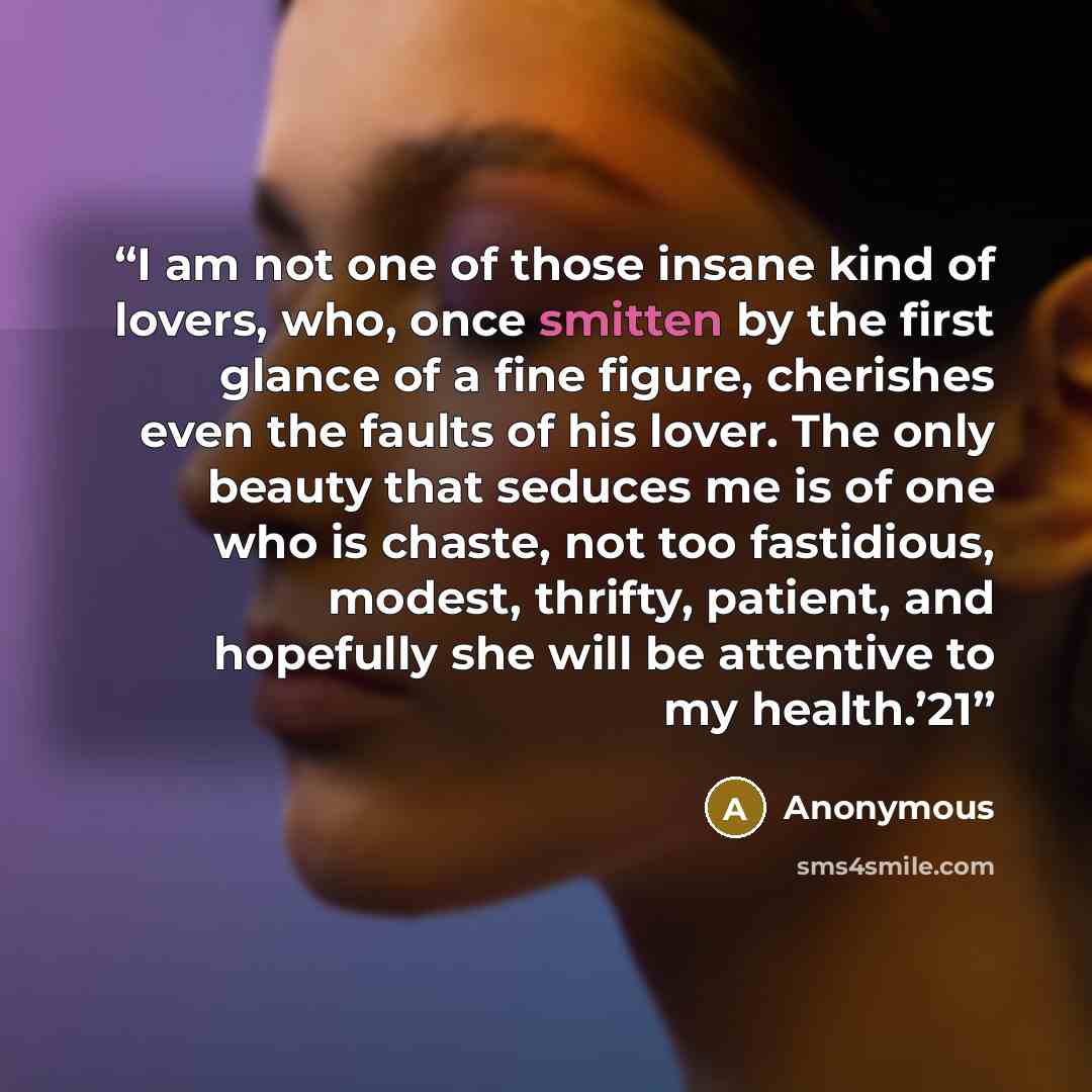 “I am not one of those insane kind of lovers, who, once smitten by the first glance of a fine figure, cherishes even the faults of his lover. The only beauty that seduces me is of one who is chaste, not too fastidious, modest, thrifty, patient, and hopefully she will be attentive to my health.’21” quote by Anonymous