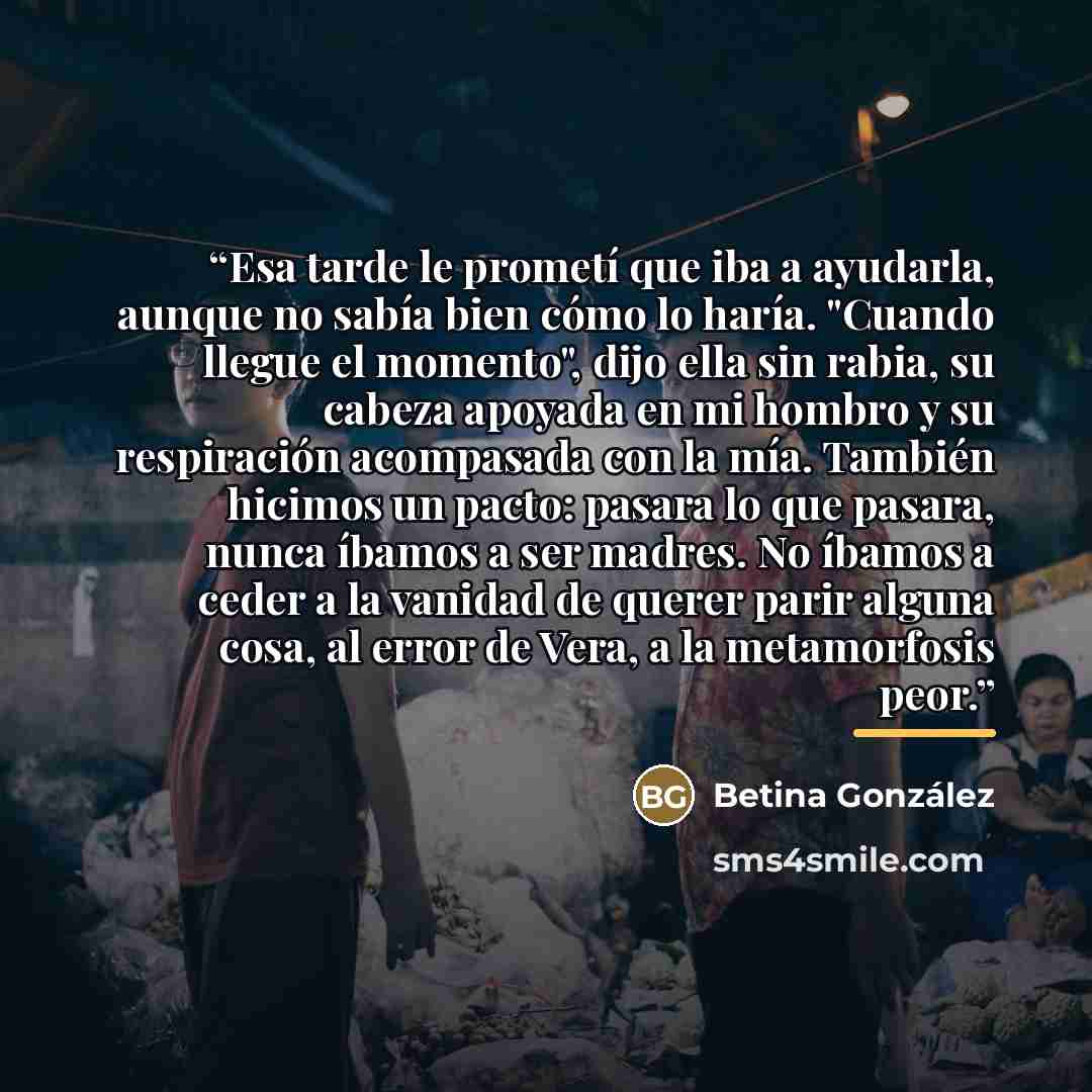 “Esa tarde le prometí que iba a ayudarla, aunque no sabía bien cómo lo haría. "Cuando llegue el momento", dijo ella sin rabia, su cabeza apoyada en mi hombro y su respiración acompasada con la mía. También hicimos un pacto: pasara lo que pasara, nunca íbamos a ser madres. No íbamos a ceder a la…” quote by Anonymous