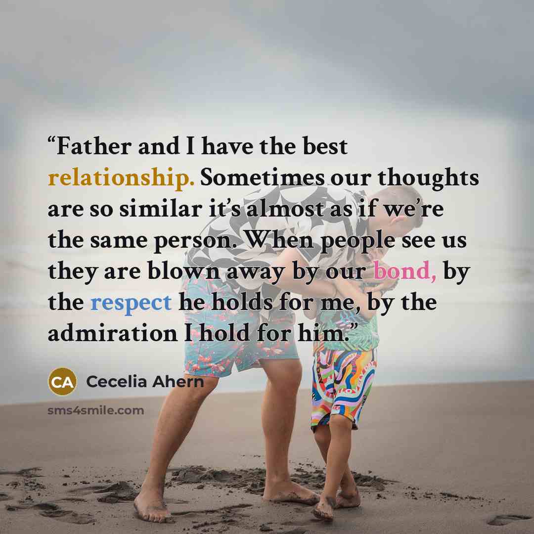 “Father and I have the best relationship. Sometimes our thoughts are so similar it’s almost as if we’re the same person. When people see us they are blown away by our bond, by the respect he holds for me, by the admiration I hold for him.” quote by Cecelia Ahern