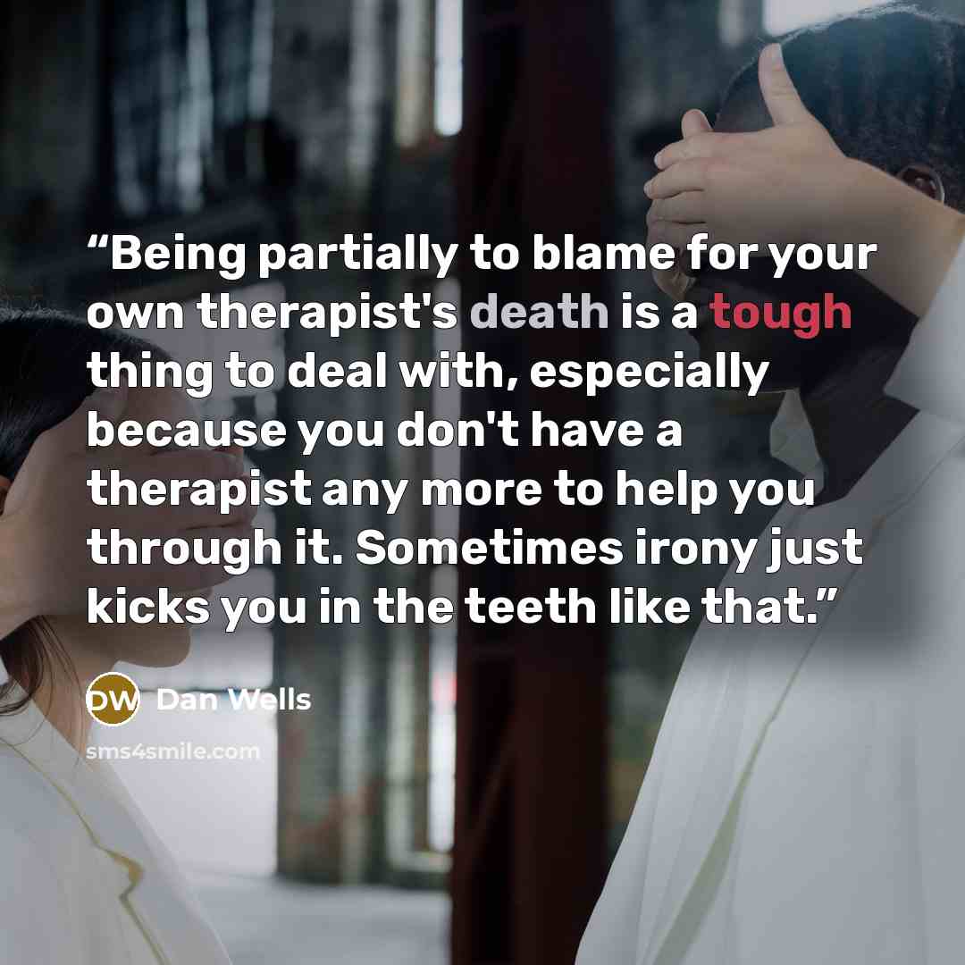“Being partially to blame for your own therapist's death is a tough thing to deal with, especially because you don't have a therapist any more to help you through it. Sometimes irony just kicks you in the teeth like that.” quote by Dan Wells