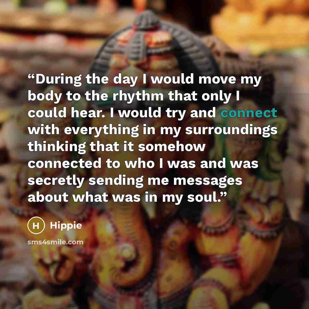 “During the day I would move my body to the rhythm that only I could hear. I would try and connect with everything in my surroundings thinking that it somehow connected to who I was and was secretly sending me messages about what was in my soul.” quote by Hippie