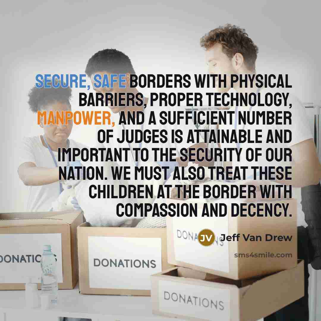 “Secure, safe borders with physical barriers, proper technology, manpower, and a sufficient number of judges is attainable and important to the security of our nation. We must also treat these children at the border with compassion and decency.” quote by Jeff Van Drew