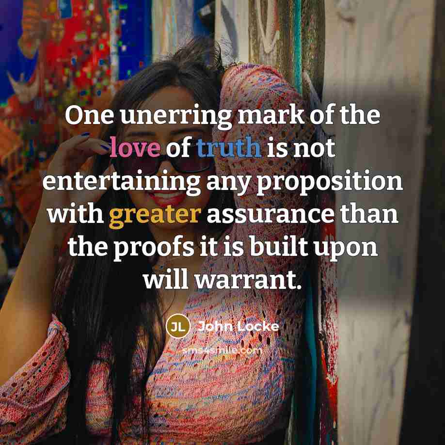 “One unerring mark of the love of truth is not entertaining any proposition with greater assurance than the proofs it is built upon will warrant.” quote by John Locke