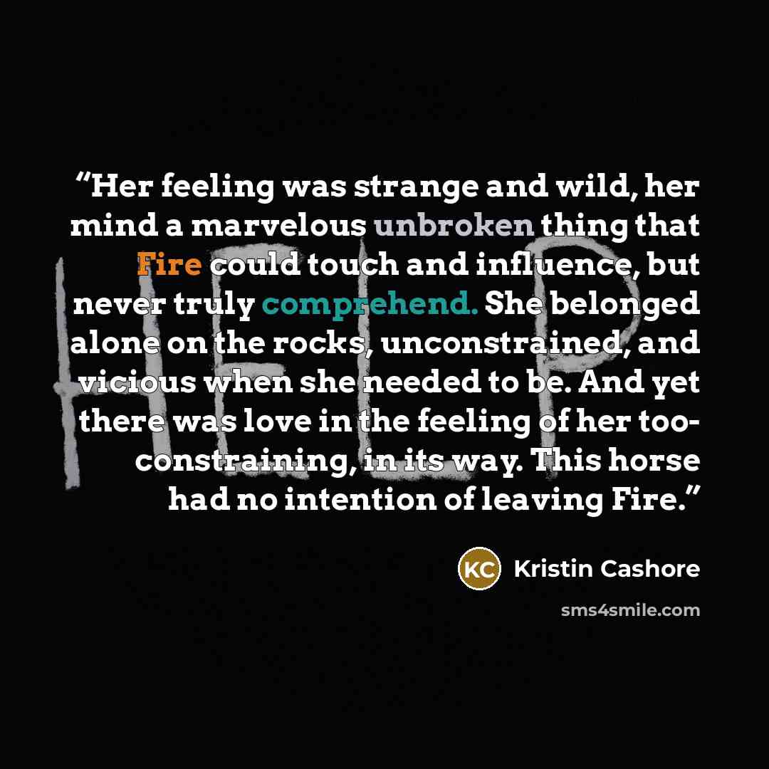 “Her feeling was strange and wild, her mind a marvelous unbroken thing that Fire could touch and influence, but never truly comprehend. She belonged alone on the rocks, unconstrained, and vicious when she needed to be. And yet there was love in the feeling of her too- constraining, in its way. This…” quote by Kristin Cashore