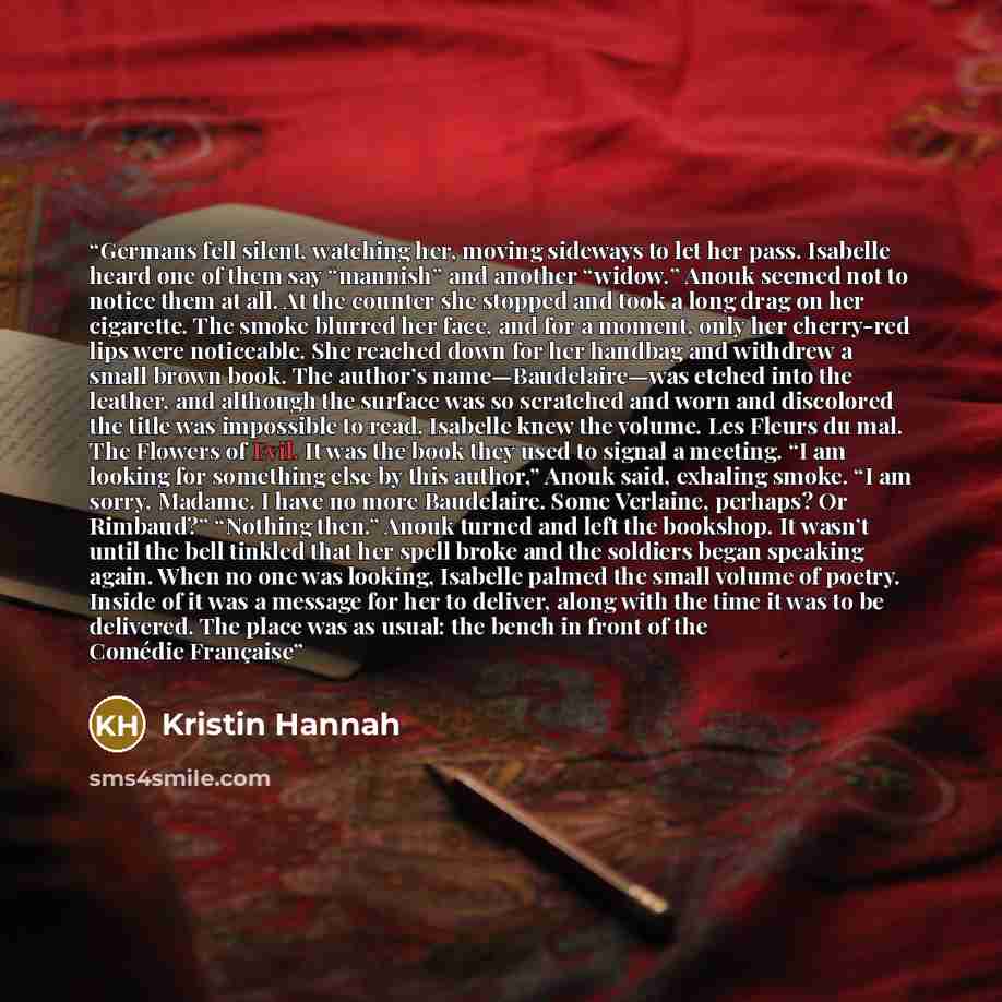 “Germans fell silent, watching her, moving sideways to let her pass. Isabelle heard one of them say “mannish” and another “widow.” Anouk seemed not to notice them at all. At the counter she stopped and took a long drag on her cigarette. The smoke blurred her face, and for a moment, only her…” quote by Kristin Hannah