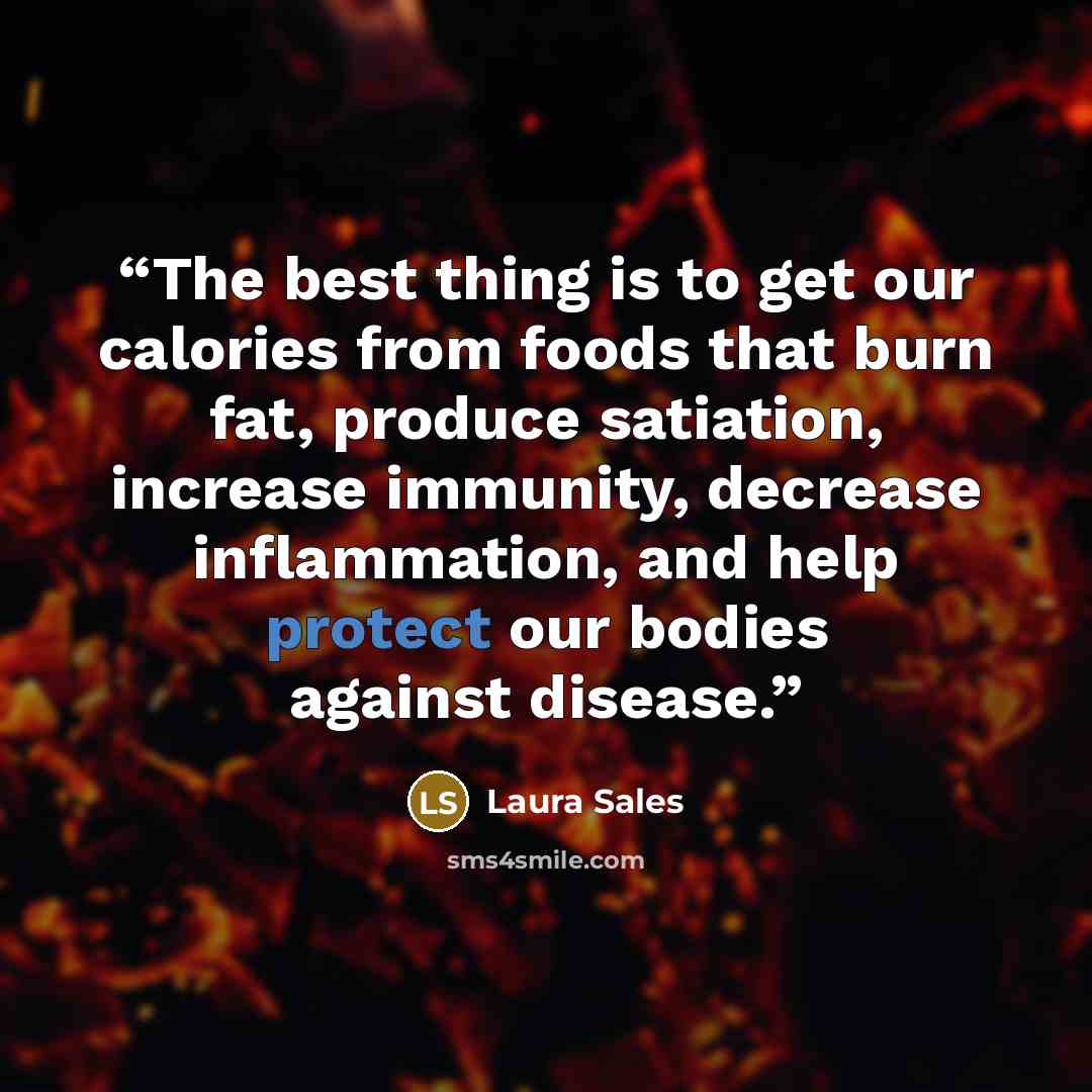“The best thing is to get our calories from foods that burn fat, produce satiation, increase immunity, decrease inflammation, and help protect our bodies against disease.” quote by Laura Sales