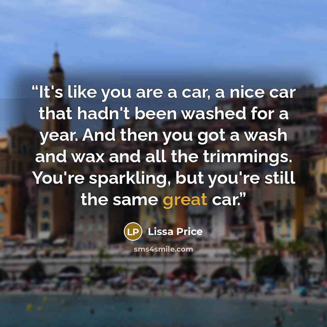 “It's like you are a car, a nice car that hadn't been washed for a year. And then you got a wash and wax and all the trimmings. You're sparkling, but you're still the same great car.” quote by Lissa Price