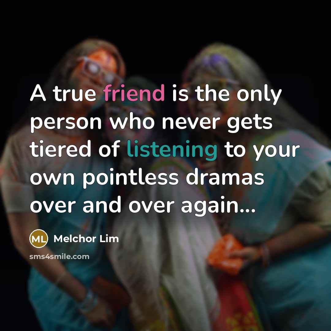 “A true friend is the only person who never gets tiered of listening to your own pointless dramas over and over again...” quote by Melchor Lim