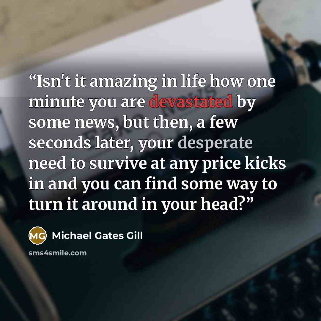 “Isn't it amazing in life how one minute you are devastated by some news, but then, a few seconds later, your desperate need to survive at any price kicks in and you can find some way to turn it around in your head?” quote by Michael Gates Gill