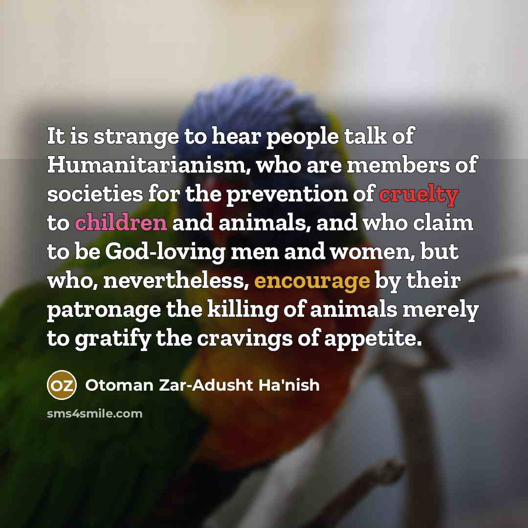 “It is strange to hear people talk of Humanitarianism, who are members of societies for the prevention of cruelty to children and animals, and who claim to be God-loving men and women, but who, nevertheless, encourage by their patronage the killing of animals merely to gratify the cravings of…” quote by Otoman Zar-Adusht Ha'nish