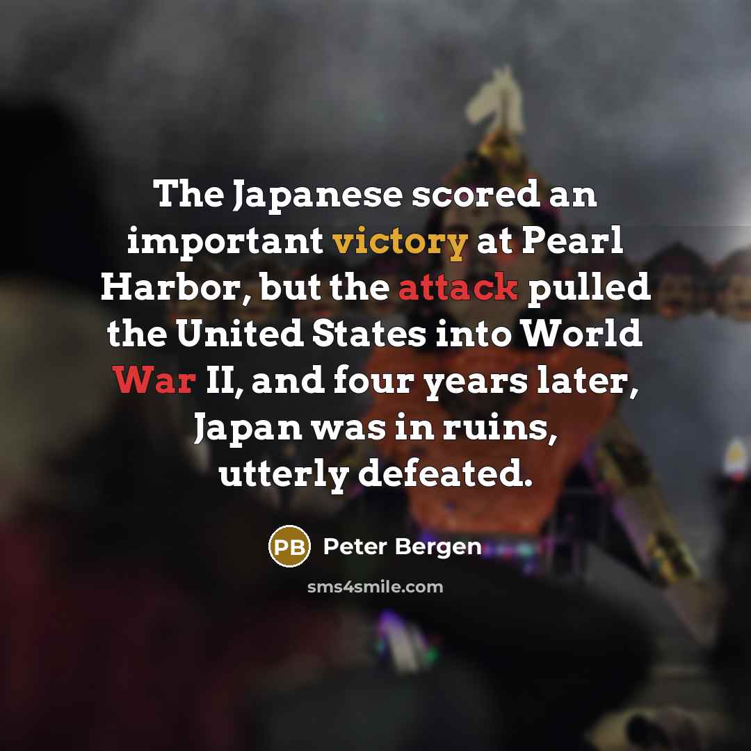 “The Japanese scored an important victory at Pearl Harbor, but the attack pulled the United States into World War II, and four years later, Japan was in ruins, utterly defeated.” quote by Peter Bergen