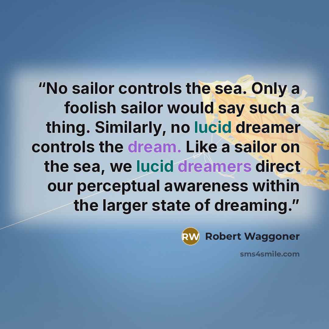 “No sailor controls the sea. Only a foolish sailor would say such a thing. Similarly, no lucid dreamer controls the dream. Like a sailor on the sea, we lucid dreamers direct our perceptual awareness within the larger state of dreaming.” quote by Robert Waggoner