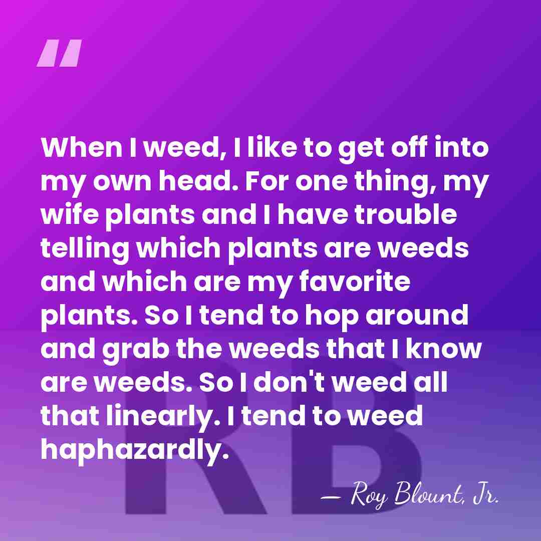 When I weed, I like to get off into my own head.&hellip; - Roy Blount, Jr.