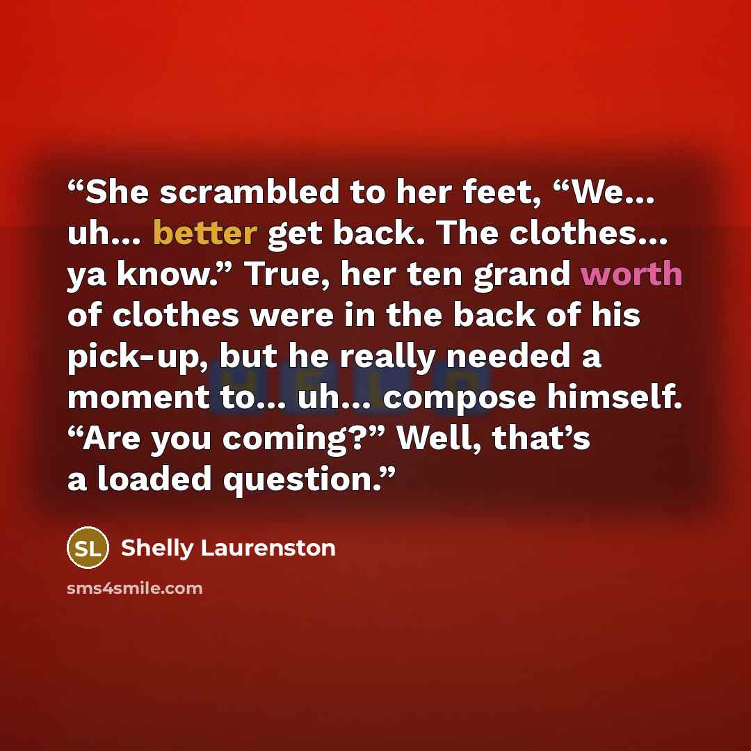 “She scrambled to her feet, “We… uh… better get back. The clothes… ya know.” True, her ten grand worth of clothes were in the back of his pick-up, but he really needed a moment to… uh… compose himself. “Are you coming?” Well, that’s a loaded question.” quote by Shelly Laurenston