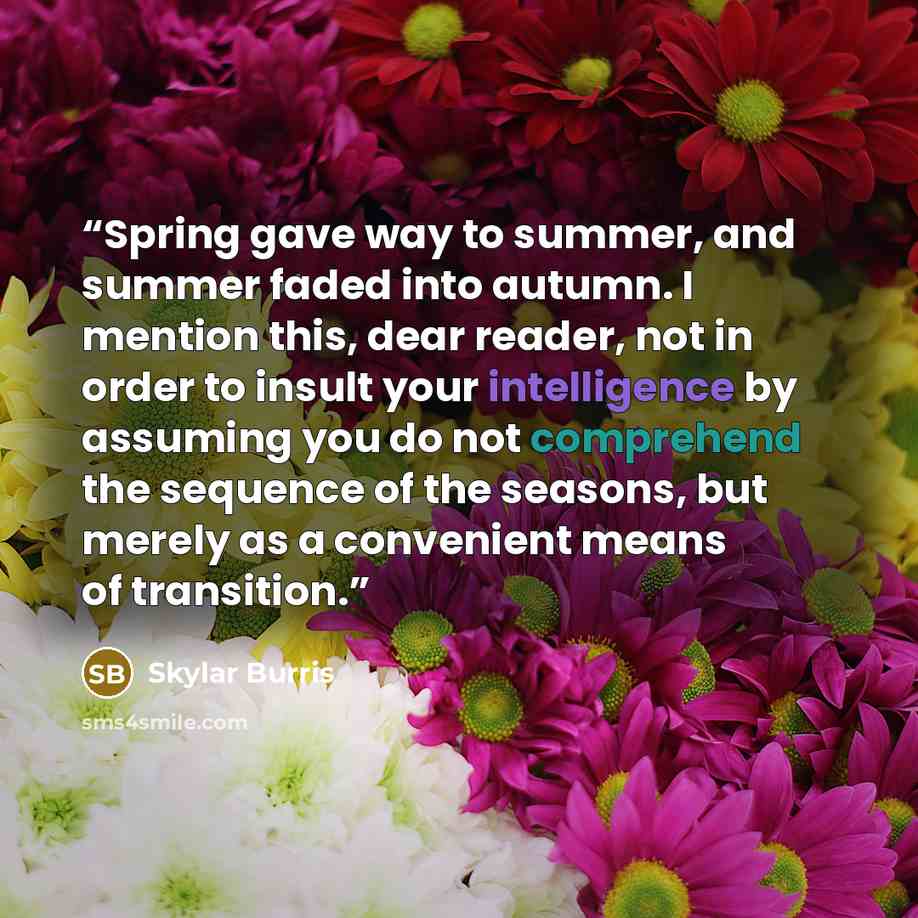 “Spring gave way to summer, and summer faded into autumn. I mention this, dear reader, not in order to insult your intelligence by assuming you do not comprehend the sequence of the seasons, but merely as a convenient means of transition.” quote by Skylar Burris