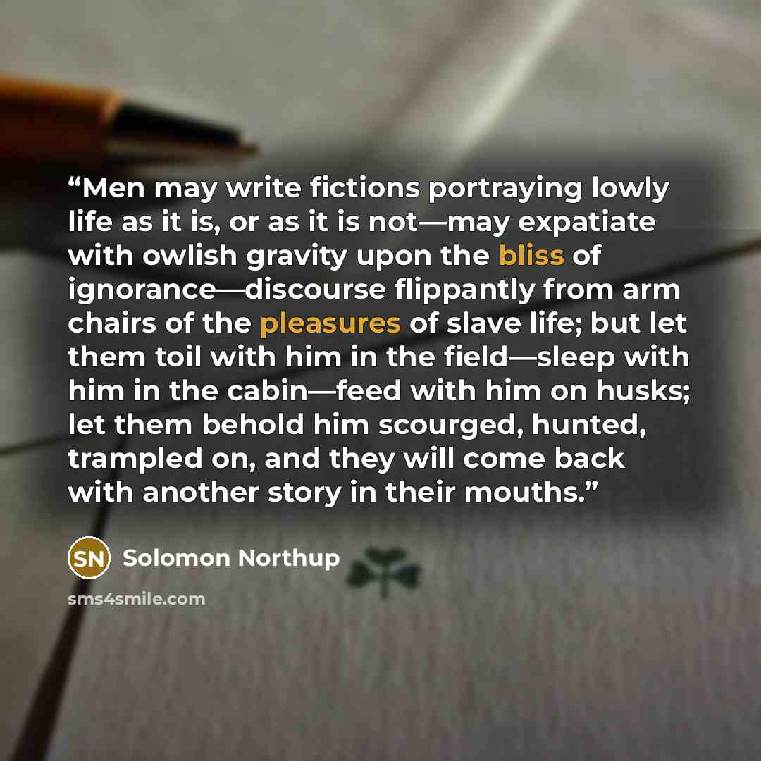 “Men may write fictions portraying lowly life as it is, or as it is not—may expatiate with owlish gravity upon the bliss of ignorance—discourse flippantly from arm chairs of the pleasures of slave life; but let them toil with him in the field—sleep with him in the cabin—feed with him on husks; let…” quote by Solomon Northup