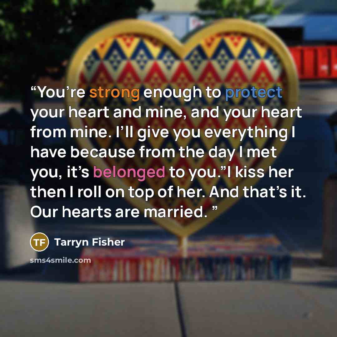 “You’re strong enough to protect your heart and mine, and your heart from mine. I’ll give you everything I have because from the day I met you, it’s belonged to you.”I kiss her then I roll on top of her. And that’s it. Our hearts are married.” quote by Tarryn Fisher